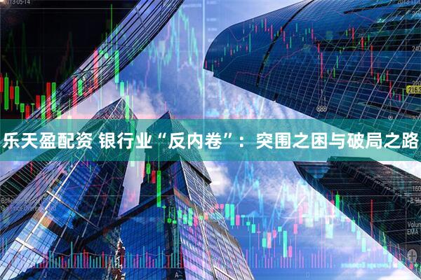 乐天盈配资 银行业“反内卷”：突围之困与破局之路