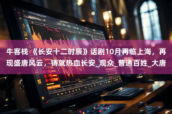 牛客栈 《长安十二时辰》话剧10月再临上海，再现盛唐风云，铸就热血长安_观众_普通百姓_大唐