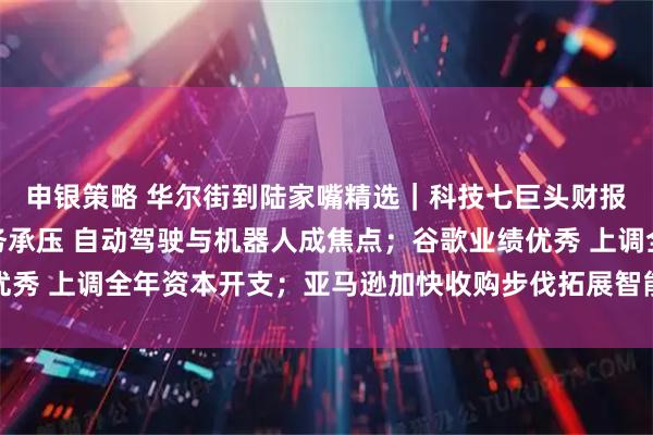 申银策略 华尔街到陆家嘴精选｜科技七巨头财报来啦！特斯拉汽车业务承压 自动驾驶与机器人成焦点；谷歌业绩优秀 上调全年资本开支；亚马逊加快收购步伐拓展智能可穿戴设备领域