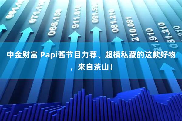 中金财富 Papi酱节目力荐、超模私藏的这款好物，来自茶山！