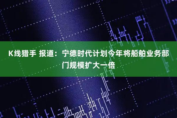 K线猎手 报道：宁德时代计划今年将船舶业务部门规模扩大一倍