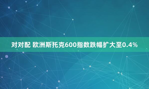 对对配 欧洲斯托克600指数跌幅扩大至0.4%